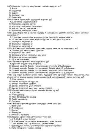 /147./ Каццоны сорилоор ямар өвчин тээгчийг илрүүлэх вэ?
A. Бэтэг
B. Бруцеллёз
C. Сүрьеэ
D. Халдварт саа
E. Ревматизм
/148./ Гүйлсэн булчирхайн үүргүүдийг нэрлэнэ үү?
A. Хамгаалах, мэдээлэх,залгих
B. Хамгаалах, сэргээх, залгих
C. Мэдээлэх, хамгаалах, дархлалын
D. Чийглэх, залгих, хамгаалах
E. Амьсгалах, хамгаалах,залгих
/149./ Улаанбурхэнтай 2 настай хүүхдэд А аминдэмийн 200000 нэгжтэй, улаан капсулыг
яаж өгөх вэ?
A. 1 капсулыг яаралтай өг, маргааш уулгах 1 капсулыг эхэд нь зааж өг
B. 12 капсулыг яаралтай өг, маргааш уулгах 12 капсулыг эхэд нь өг
C. 1 капсулыг яаралтай өг
D. 2 капсулыг яаралтай өг.
E. 3 капсулыг яаралтай өг.
/150./ Элэгний архаг хэлбэрийн үрэвслийн үед аль шинж нь түгээмэл илрэх вэ?
A. Элэгний үйл ажиллагааны дутагдал
B. Өвдөлтийн хам шинж
C. Боловсруулалтын хямралын хам шинж
D. Мэдрэл сульдлын хам шинж
E. Цусархаг хам шинж
/151./ Зүрхний байрлалыг зөв тодорхойлно уу?
A. Цээжний хөндийн голд байрлана
B. Цээжний хөндийд биеийн гол шугамнаас зүүн тийш 2/3-д байрлана
C. Цээжний хөндийд биеийн гол шугамнаас баруун тийш 2/3 -д байрлана
D. Цээжний хөндийд биеийн гол шугамнаас зүүн тийш 1/3 -д байрлана
E. Цээжний хөндийд биеийн гол шугамнаас баруун тийш 1/3 -д байрлана
/152./ Сар гаруй суулгасан атлаа хоол, ундандаа сайн, орчиндоо хэвийн харьцаатай, нүд
хонхоогоогүй, арьсны хуниас хэвийн арилж буй 2 настай хүүхдийг хэрхэн ангилах вэ?
A. Ужиг суулгалт
B. Шингэн их алдалттай суулгалт.
C. Шингэн алдалттай суулгалт.
D. Шингэн алдалтгүй, ужиг суулгалт
E. Шингэн алдалттай, хүнд ужиг, цусан суулгалт
/153./ Сүрьеэгийн халдвар тархах хамгийн гол зам юу вэ?
A. Арьсаар
B. Агаар дуслаар
C. Хоол боловсруулах замаар
D. Эхийн хэвлийгээр
E. Салстаар
/154./ Элэгний вирүсийн үржлийг саатуулдаг эмийг олно уу?
1. Эссенциал
2. Интерферон
3. Карсил
4. Ламивудин
5. Витамины комплекс
/155./ Шарлах шинж ямар шалтгаантай үүсэх вэ?
1. А, В, С, Д, Е вируст гепатит
2. Элэгний өмөн, лептоспироз, мононуклеоз, архаг гепатит
3. Үжил, хумхаа, хорт цус багадалт, туяаны өвчин
4. Цөс чулуужих өвчин, цөсний ерөнхий цоргоны нарийсал
5. Нойр булчирхайн толгойн хавдар
 