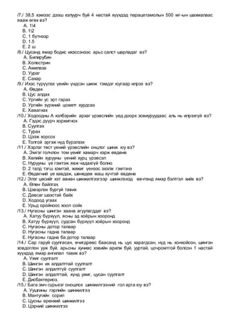 /7./ 38,5 хэмээс дээш хэлуурч буй 4 настай хүүхдэд парацетамолын 500 мг-ын шахмалаас
яааж өгөх вэ?
A. 14
B. 12
C. 1 бүтнээр
D. 1.5
E. 2 ш
/8./ Цусанд ямар бодис ихэссэнээс арьс салст шарладаг вэ?
A. Билирубин
B. Холестрин
C. Амилаза
D. Уураг
E. Сахар
/9./ Ихэс түрүүлэх үеийн үндсэн шинж тэмдэг юугаар илрэх вэ?
A. Өвдөх
B. Цус алдах
C. Ургийн ус эрт гарах
D. Ургийн зүрхний цохилт хурдсах
E. Хавагнах
/10./ Ходоодны А хэлбэрийн архаг үрэвслийн үед доорх зовиуруудаас аль нь илрэхгүй вэ?
A. Гэдэс дүүрч хоржигнох
B. Суулгах
C. Турах
D. Цээж хорсох
E. Толгой эргэж нүд бүрэлзэх
/11./ Хэрлэг төст үений үрэвслийн онцлог шинж юу вэ?
A. Эмгэг голчлон том үеийг хамарч хэрж өвдөнө
B. Хөлийн хурууны үений хурц үрэвсэл
C. Нурууны үе гэмтэж явж чадахгүй болно
D. 2 талд тэгш хэмтэй, жижиг үенээс эхэлж гэмтэнэ
E. Өвдөгний үе хавдаж, шөнөдөө маш хүчтэй өвдөнө
/12./ Элэг цөсийг хэт авиан шинжилгээгээр шинжлэхэд өвчтөнд ямар бэлтгэл хийх вэ?
A. Өлөн байлгах
B. Цэвэрлэх бургуй тавих
C. Давсаг шээстэй байх
D. Ходоод угаах
E. Урьд оройноос хоол сойх
/13./ Нугасны шингэн хаана агуулагддаг вэ?
A. Хатуу бүрхүүл, ясны эд хоёрын хооронд
B. Хатуу бүрхүүл, судсан бүрхүүл хоёрын хооронд
C. Нугасны дотор талаар
D. Нугасны гадна талаар
E. Нугасны гадна ба дотор талаар
/14./ Сар гаруй суулгасан, өчигдрөөс баасанд нь цус харагдсан, нүд нь хонхойсон, шингэн
ховдоглон ууж буй, арьсны хуниас хэвийн арилж буй, ууртай, цочромтгой болсон 1 настай
хүүхдэд ямар ангилал тавих вэ?
A. Ужиг суулгалт
B. Шингэн их алдалттай суулгалт
C. Шингэн алдалтгүй суулгалт
D. Шингэн алдалттай, хүнд ужиг, цусан суулгалт
E. Дисбактериоз.
/15./ Бага эмч сүрьеэг оношлох шинжилгээний гол арга юу вэ?
A. Уушгины гэрлийн шинжилгээ
B. Мантугийн сорил
C. Цусны ерөнхий шинжилгээ
D. Цэрний шинжилгээ
 
