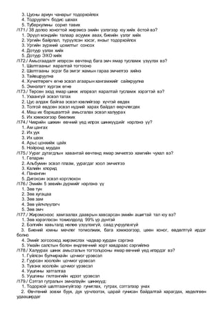 3. Цусны ариун чанарыг тодорхойлох
4. Тодруулагч бодис шахах
5. Туберкулины сорил тавих
/171./ 38 долоо хоногтой жирэмсэ эхийн үзлэгээр юу хийх ёстой вэ?
1. Эрүүл мэндийн талаар асуумж авах, биеийн үзлэг хийх
2. Ургийн байрлал, түрүүлсэн хэсэг, янзыг тодорхойлох
3. Ургийн зүрхний цохилтыг сонсох
4. Дотуур үзлэх хийх
5. Дотуур ЭХО хийх
/172./ Амьсгаадалт илэрсэн өвчтөнд бага эмч ямар тусламж үзүүлэх вэ?
1. Шалтгааныг яаралтай тогтооно
2. Шалтгааны эсрэг ба эмгэг жамын гараа эмчилгээ хийнэ
3. Тайвшруулна
4. Хүчилтөрөгч өгнө эсвэл агаарын хангамжийг сайжруулна
5. Эмнэлэгт хүргэж өгнө
/173./ Төрсөн эхэд ямар шинж илэрвэл яаралтай тусламж хэрэгтэй вэ?
1. Ухаангүй эсвэл татах
2. Цус алдаж байгаа эсвэл хэвлийгээр хүчтэй өвдөх
3. Толгой өвдсөн эсвэл нүдний харах байдал өөрчлөгдөх
4. Маш их бэрхшээлтэй амьсгалах эсвэл халуурах
5. Их хэмжээгээр бөөлжих
/174./ Чихрийн шижин өвчний үед илрэх шинжүүдийг нэрлэнэ үү?
1. Ам цангах
2. Их уух
3. Их шээх
4. Арьс цонхийж цайх
5. Нойронд муудах
/175./ Уураг дутагдлын хавантай өвчтөнд ямар эмчилгээ хамгийн чухал вэ?
1. Гепарин
2. Альбумин эсвэл плазм, уурагдаг хоол эмчилгээ
3. Калийн хлорид
4. Панангин
5. Дигоксин эсвэл корглюкон
/176./ Эмийн 5 зөвийн дүрмийг нэрлэнэ үү
1. Зөв тун
2. Зөв хугацаа
3. Зөв зам
4. Зөв үйлчлүүлэгч
5. Зөв эмч
/177./ Жирэмснээс хамгаалах дааврын хавсарсан эмийн ашигтай тал юу вэ?
1. Зөв хэрэглэсэн тохиолдолд 99% үр дүнтэй
2. Бэлгийн хавьталд нөлөө үзүүлэхгүй, саад учруулахгүй
3. Биений юмны мөчлөг тогмолжиж, бага хэмжээгээр, цөөн хоног, өвдөлтгүй ирдэг
болно
4. Эмийг зогсооход жирэмслэх чадвар хурдан сэргэнэ
5. Умайн салстын болон өндгөвчний хорт хавдраас сэргийлнэ
/178./ Халуурах шинж амьсгалын тогтолцооны ямар өвчний үед илэрдэг вэ?
1. Гүйлсэн булчирхайн цочмог үрэвсэл
2. Гуурсан хоолойн цочмог үрэвсэл
3. Түвэнх хоолойн цочмог үрэвсэл
4. Уушгины хатгалгаа
5. Уушгины гялтангийн идээт үрэвсэл
/179./ Сэтгэл гутралын эмнэлзүйн шинжүүд:
1. Тодорхой шалтгаангүйгээр гуниглах, гутрах, сэтгэлээр унах
2. Өвчтөний зовхи буух, дух үрчлээтэх, царай гунисан байдалтай харагдах, хөдөлгөөн
удааширдаг
 