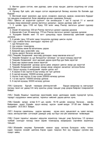 3. Өвчтөн удаан сэтгэж, нам дуугаар, цөөн үгээр ярьдаг, давтан асуултанд нэг үгээр
хариулдаг
4. Орчинд буй зүйл, үйл явдал сэтгэл хөдлөгдөггүй бөгөөд хооллох ба бэлгийн дур
буурдаг
5. Өвчтөний зориг эрмэлзэл, дур хүсэл, сонирхол, хэрэгцээ, идэвхи, санаачлага буурдаг
тул амьдрах сонирхолгүй болж өөрийгөө арчлан сувилахаа больдог
/180./ “Шингэн их алдалттай суулгалт” гэж ангилагдсан 1 нас 6 сартай 11 кг жинтэй
хүүхдэд ямар хэмжээний рингер лактатын уусмалыг, хэрхэн дуслаар хийх вэ?
1. 3 цагийн турш 1100 мл буюу 100 мл/кг жинд Рингер лактатын уусмал судсаар
дусаана
2. Эхний 30 минутанд 330 мл Рингер лактатын уусмал судсаар дусаана
3. Дараагийн 2 цаг 30 минутанд 770 мл Рингер лактатын уусмал судсаар дусаана
4. Хүүхдийн биеийн жинг 75 мл-т үржүүлээд гарах хэмжээгээр шингэнийг судсаар
дусаана.
5. 4 цагийн турш 120 мл/кг жинд тооцоолон дуслаар шингэн юүлнэ
/181./ Цус сэлбэж болох заалтуудыг нэрлэнэ үү?
1. Цус багадсан үед
2. Цус алдсан тохиолдолд
3. Хагалгааны өмнө ба хагалгааны дараа
4. Бөөрний хурц үрэвслийн үед
5. Цусны даралт багасах өвчний үед
/182./ Төмрийн бэлдмэлийг эмэгтэйд уулгахдаа ямар зөвлөгөө өгөх вэ?
1. Төмрийн бэлдмэл нь цус багадалтыг эмчилдэг тул эрүүл мэндэд хэрэгтэй
2. Төмрийн бэлдмэлийг хоол идсэний дараа орой бүр ууж байх хэрэгтэй
3. Баас хар гарвал санаа зовох хэрэггүй
4. Төмрийн бэлдмэлийг ууснаар аргах шинж илэрвэл шингэн ихээр уух хэрэгтэй
5. Төмрийн бэлдмэлийг ууснаар зовиур ихээр илэрвэл эмчилгээг зогсоож болно
/183./ Эрүүл хүүхдэд А аминдэмийг хэрхэн уулгах вэ?
1. 6 сараас 5 нас хүртэл 6 сар тутамд нэг тунг уулгана
2. 6 сартай хүүхдэд 100000 нэгжээр уулгана
3. Нэгээс 5 нас хүртэл 6 сар тутам 200000 нэгжээр уулгана
4. 1-2 нас хүртэл 100000 нэгжээр уулгана
5. 6 сартай хүүхдэд 50000 нэгжээр уулгана
/184./ Цэвэрлэх бургуйг тавихдаа үйлчлүүлэгчийг баруун хажуугаар нь хэвтүүлдэг
яагаад гэвэл нэг удаад 5-6 литр крантны усаар тавьдаг учир дээрхи байрлал тохиромжтой
байдаг.
/185./ Эмийн бодисыг тарилгаар хэрэглэхийн өмнө шалгахдаа эмийн түүвэртэй тулгах,
тариурт соруулахын өмнө шалгах, тарилгыг хийсний дараа шалгах орно.
/186./ Биеийн халуун өглөө 9-11 цаг, оройн 16-18 цагийн хооронд багасаж , хэвийн
байдалдаа ордог. Ердийн эрүүл насанд хүрсэн хүний халуун 37-38 хэм байдаг ба
хүүхдийнх 35.5-36.5 байдаг.
/187./ Асаргаа сувилгааны үндсэн зарчимд орчин хоол, хувцаслалт нь чухал яагаад
гэвэл, эмчлүүлэгчийн сэтгэлзүйг дэмждэг учир хүн бүрт энэ үйл ажиллагааг төлөвлөдөг
/188./ Сорил тарилгыг харшлыг илрүүлэх зорилгоор тавьдаг учир бугалганы 1/3 орчмын
талбайг сонгодог яагаад гэвэл зарим тохиолдолд халдвараас сэргийлэх зорилгоор
тавьдаг.
/189./ 90хэмийн өнцгөөр булчингийн нэхмэл эдэд хатгана. Бүлүүрээ хойш татаж,
судас таарсан эсэхийг шалгана. Хэрэв судас таарсан бол зүү тариурыг сугалан өөр
газарт хийнэ.
 