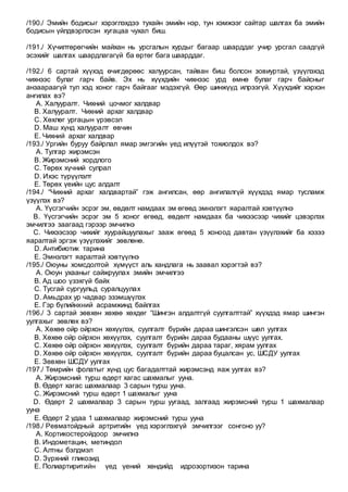 /190./ Эмийн бодисыг хэрэглэхдээ тухайн эмийн нэр, тун хэмжээг сайтар шалгах ба эмийн
бодисын үйлдвэрлэсэн хугацаа чухал биш.
/191./ Хүчилтөрөгчийн майхан нь урсгалын хурдыг багаар шаарддаг учир урсгал саадгүй
эсэхийг шалгах шаардлагагүй ба өртөг бага шаарддаг.
/192./ 6 сартай хүүхэд өчигдөрөөс халуурсан, тайван биш болсон зовиуртай, үзүүлэхэд
чихнээс булаг гарч байв. Эх нь хүүхдийн чихнээс урд өмнө булаг гарч байсныг
анзаараагүй тул хэд хоног гарч байгааг мэдэхгүй. Өөр шинжүүд илрээгүй. Хүүхдийг хэрхэн
ангилах вэ?
A. Халууралт. Чихний цочмог халдвар
B. Халууралт. Чихний архаг халдвар
C. Хөхлөг ургацын үрэвсэл
D. Маш хүнд халууралт өвчин
E. Чихний архаг халдвар
/193./ Ургийн буруу байрлал ямар эмгэгийн үед илүүтэй тохиолдох вэ?
A. Тулгар жирэмсэн
B. Жирэмсний хордлого
C. Төрөх хүчний сулрал
D. Ихэс түрүүлэлт
E. Төрөх үеийн цус алдалт
/194./ “Чихний архаг халдвартай” гэж ангилсан, өөр ангилалгүй хүүхдэд ямар тусламж
үзүүлэх вэ?
A. Үүсгэгчийн эсрэг эм, өвдөлт намдаах эм өгөөд эмнэлэгт яаралтай хэвтүүлнэ
B. Үүсгэгчийн эсрэг эм 5 хоног өгөөд, өвдөлт намдаах ба чихээсээр чихийг цэвэрлэх
эмчилгээ заагаад гэрээр эмчилнэ
C. Чихээсээр чихийг хуурайшуулахыг зааж өгөөд 5 хоноод давтан үзүүлэхийг ба хэзээ
яаралтай эргэж үзүүлэхийг зөвлөнө.
D. Антибиотик тарина
E. Эмнэлэгт яаралтай хэвтүүлнэ
/195./ Оюуны хомсдолтой хүмүүст аль хандлага нь заавал хэрэгтэй вэ?
A. Оюун ухааныг сайжруулах эмийн эмчилгээ
B. Ад шоо үзэхгүй байх
C. Тусгай сургуульд суралцуулах
D. Амьдрах ур чадвар эзэмшүүлэх
E. Гэр бүлийнхний асрамжинд байлгах
/196./ 3 сартай зөвхөн хөхөө хөхдөг “Шингэн алдалтгүй суулгалттай” хүүхдэд ямар шингэн
уулгахыг зөвлөх вэ?
A. Хөхөө ойр ойрхон хөхүүлэх, суулгалт бүрийн дараа шингэлсэн шөл уулгах
B. Хөхөө ойр ойрхон хөхүүлэх, суулгалт бүрийн дараа будааны шүүс уулгах.
C. Хөхөө ойр ойрхон хөхүүлэх, суулгалт бүрийн дараа тараг, хярам уулгах
D. Хөхөө ойр ойрхон хөхүүлэх, суулгалт бүрийн дараа буцалсан ус, ШСДУ уулгах
E. Зөвхөн ШСДУ уулгах
/197./ Төмрийн фолатыг хүнд цус багадалттай жирэмсэнд яаж уулгах вэ?
A. Жирэмсний турш өдөрт хагас шахмалыг ууна.
B. Өдөрт хагас шахмалаар 3 сарын турш ууна.
C. Жирэмсний турш өдөрт 1 шахмалыг ууна
D. Өдөрт 2 шахмалаар 3 сарын турш уугаад, залгаад жирэмсний турш 1 шахмалаар
ууна
E. Өдөрт 2 удаа 1 шахмалаар жирэмсний турш ууна
/198./ Ревматойдный артритийн үед хэрэглэхгүй эмчилгээг сонгоно уу?
A. Кортикостеройдоор эмчилнэ
B. Индометацин, метиндол
C. Алтны бэлдмэл
D. Зүрхний гликозид
E. Полиартиритийн үед үений хөндийд идрозортизон тарина
 