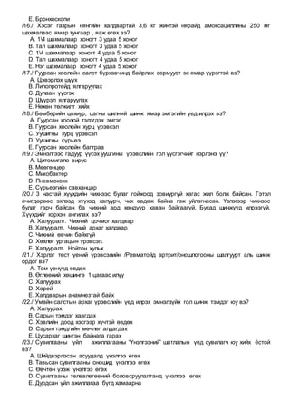 E. Бронхоскопи
/16./ Хэсэг газрын нянгийн халдвартай 3,6 кг жинтэй нярайд амоксациллины 250 мг
шахмалаас ямар тунгаар , яаж өгөх вэ?
A. 14 шахмалаар хоногт 3 удаа 5 хоног
B. Тал шахмалаар хоногт 3 удаа 5 хоног
C. 14 шахмалаар хоногт 4 удаа 5 хоног
D. Тал шахмалаар хоногт 4 удаа 5 хоног
E. Нэг шахмалаар хоногт 4 удаа 5 хоног
/17./ Гуурсан хоолойн салст бүрхэвчинд байрлах сормууст эс ямар үүрэгтэй вэ?
A. Цэвэрлэх шүүх
B. Липопротейд ялгаруулах
C. Дулаан үүсгэх
D. Шүүрэл ялгаруулах
E. Нөхөн төлжилт хийх
/18./ Бөмбөрийн цохиур, цагны шилний шинж ямар эмгэгийн үед илрэх вэ?
A. Гуурсан хоолой тэлэгдэх эмгэг
B. Гуурсан хоолойн хурц үрэвсэл
C. Уушигны хурц үрэвсэл
D. Уушигны сүрьеэ
E. Гуурсан хоолойн багтраа
/19./ Эмнэлгээс гадуур үүсэх уушгины үрэвслийн гол үүсгэгчийг нэрлэнэ үү?
A. Цитомигало вирус
B. Мөөгөнцөр
C. Микобактер
D. Пневмококк
E. Сүрьеэгийн савханцар
/20./ 3 настай хүүхдийн чихнээс булаг гойжоод зовиургүй хагас жил болж байсан. Гэтэл
өчигдөрөөс эхлээд хүүхэд халуурч, чих өвдөж байна гэж уйлагнасан. Үзлэгээр чихнээс
булаг гарч байсан ба чихний ард хөндүүр хаван байгаагүй. Бусад шинжүүд илрээгүй.
Хүүхдийг хэрхэн ангилах вэ?
A. Халууралт. Чихний цочмог халдвар
B. Халууралт. Чихний архаг халдвар
C. Чихний өвчин байхгүй
D. Хөхлөг ургацын үрэвсэл.
E. Халууралт. Нойтон хульх
/21./ Хэрлэг төст үений үрэвсэлийн /Ревматойд артрит/оношлогооны шалгуурт аль шинж
ордог вэ?
A. Том үенүүд өвдөх
B. Өглөөний хөшингө 1 цагаас илүү
C. Халуурах
D. Хорей
E. Халдварын анамнезтай байх
/22./ Умайн салстын архаг үрэвслийн үед илрэх эмнэлзүйн гол шинж тэмдэг юу вэ?
A. Халуурах
B. Сарын тэмдэг хаагдах
C. Хэвлийн доод хэсгээр хүчтэй өвдөх
D. Сарын тэмдгийн мөчлөг алдагдах
E. Цусархаг шингэн байнага гарах
/23./ Сувилгааны үйл ажиллагааны “Үнэлгээний” шатлалын үед сувилагч юу хийх ёстой
вэ?
A. Шийдвэрлэсэн асуудалд үнэлгээ өгөх
B. Тавьсан сувилгааны оношид үнэлгээ өгөх
C. Өвчтөн үзэж үнэлгээ өгөх
D. Сувилгааны төлөвлөгөөний боловсруулалтанд үнэлгээ өгөх
E. Дурдсан үйл ажиллагаа бүгд хамаарна
 