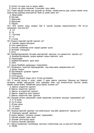 D. Хоногт нэг удаа ээж нь чихээс хийнэ
E. Хоногт нэг удаа чихээсийг 5 хоногийн турш хийнэ.
/33./ Гахай хавдар өвчний үед эрүүний ар хонхор, чихний омогны урд, гавлын хөхлөг ясны
орой орчим дарахад эмзэгшилтэй байх нь хэний шинж вэ?
A. Филатовийн
B. Пастийн
C. Мурсугийн
D. Мурсугийн
E. Падалк
/34./ 38,5 хэмээс дээш халуурч буй 8 сартай хүүхдэд парацетамолын 100 мг-ын
шахмалаас яаж өгөх вэ?
A. 14
B. 12
C. 1 бүтнээр
D. 1.5
E. 2 ш-ээр
/35./ Бүдүүн гэдэсний үүргийг нэрлэнэ үү?
A. Уургийн задрал явагдана
B. Усыг шимэгдүүлнэ
C. Нянгийн нөлөөгөөр ислэг задарч дулаан үүснэ
D. Өтгөнийг ялгаруулна
E. Бүгд
/36./ Бамбай булчирхайн бүтцийн өөрчлөлтийг илрүүлэх гол шинжилгээг нэрлэнэ үү?
A. Бамбай булчирхайд цацраг идэвхит иодын шингээлт үзэх
B. Термографи
C. Бамбай булчирхайн зураг авах
D. ЭХО
E. Цусан бамбайн даавруудыг тодорхойлох
/37./ Халдварын гаралтай эндокардитийн үед ямар шинж өвөрмөц биш вэ?
A. Дэлүү томрох
B. Протейнурия цусархаг тууралт
C. Лейкопения
D. СОЭ хурдсах
E. Зүрхний өвдөлт хэдэн сек-с 15 мин үргэлжилнэ
/38./ 4 настай хүүхэд 4 хоног, өдөрт 5 удаа шингэн суулгасан, баасанд цус байхгүй,
орчиндоо хэвийн харьцаатай, хоол ундандаа сайн, нүд хонхоогоогүй, арьсны хуниас
хэвийн арилж байна. ХӨЦМ-ийн дагуу хэрхэн ангилах вэ?
A. Шингэн алдалтгүй суулгалт
B. Шингэн алдалттай суулгалт
C. Шингэн их алдалттай суулгалт
D. Шингэн алдалтгүй ужиг суулгалт
E. Шингэн алдалттай ужиг суулгалт
/39./ Зүрхний цочмог шигдээсийн үеийн өвдөлтийн үргэлжлэх хугацааг тодорхойлно уу?
A. 5 -10 минут
B. 10-15 минут
C. 20 мин дээш
D. 1-2 минут
E. 3-5 минут
/40./ Ходоод гэдэсний шархлаа гэж сэжиглэгдсэн үед хийх шинжилгээг нэрлэнэ үү?
A. Ходоодны шүүсийг шинжлэх
B. Цусны ийлдэст гастрины түвшинг тодорхойлох
C. Цөсний хүүдийн зураг авах
D. Хэвлийг рентгенээр харах
E. Ходоод гэдэсийг дурандах
/41./ АД-ын түвшингийн ангилалаар систолын гипертензид аль нь орох вэ? (мм муб)
A. 160/80
 