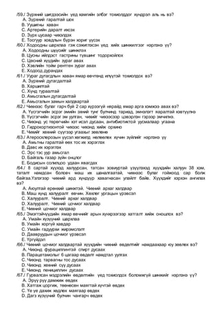 /59./ Зүрхний шигдээсийн үед хамгийн элбэг тохиолддог хүндрэл аль нь вэ?
A. Зүрхний гаралтай шок
B. Уушигны хаван
C. Артерийн даралт ихсэх
D. Зүрх цусаар чихэлдэх
E. Тосгуур ховдлын бүрэн хориг үүсэх
/60./ Ходоодны шархлаа гэж сэжиглэсэн үед хийх шинжилгээг нэрлэнэ үү?
A. Ходоодны шүүсийг шинжлэх
B. Цусны ийлдэст гастрины түвшинг тодорхойлох
C. Цөсний хүүдийн зураг авах
D. Хэвлийн тойм рентген зураг авах
E. Ходоод дурандах
/61./ Уураг дутагдлын хаван ямар өвчтөнд илүүтэй тохиолдох вэ?
A. Зүрхний дутагдалтай
B. Харшилтай
C. Хүнд тураалтай
D. Амьсгалын дутагдалтай
E. Амьсгалын замын халдвартай
/62./ Чихнээс булаг гарч буй 2 сар хүрээгүй нярайд ямар арга хэмжээ авах вэ?
A. Үүсгэгчийн эсрэг эмийн эхний тунг булчинд тариад, эмнэлэгт яаралтай хэвтүүлнэ
B. Үүсгэгчийн эсрэг эм уулган, чихийг чихээсээр цэвэрлэн гэрээр эмчилнэ.
C. Чихэнд ус төрөгчийн хэт исэл дусаан, антибиотиктой уусмалаар угаана
D. Гидрокортизонтой чихээс чихэнд хийж орхино
E. Чихийг хөхний сүүгээр угаахыг зөвлөнө
/63./ Атеросклерозын үүсэл хөгжилд нөлөөлөх хүчин зүйлийг нэрлэнэ үү
A. Амьтны гаралтай өөх тос их хэрэглэх
B. Давс их хэрэглэх
C. Эрс тэс уур амьсгал
D. Байгаль газар зүйн онцлог
E. Бодисын солилцоо удаан явагдах
/64./ 8 сартай хүүхэд халуурсан, татсан зовиуртай үзүүлэхэд хүүхдийн халуун 38 хэм,
таталт намдсан боловч маш их шаналгаатай, чихнээс булаг гойжоод сар болж
байгаа.Үзлэгээр чихний ард хүндүүр хавагнасан улайлт байв. Хүүхдийг хэрхэн ангилах
вэ?
A. Аюултай ерөнхий шинжтэй. Чихний архаг халдвар
B. Маш хүнд халууралт өвчин. Хөхлөг ургацын үрэвсэл
C. Халууралт. Чихний архаг халдвар
D. Халууралт. Чихний цочмог халдвар
E. Чихний цочмог халдвар
/65./ Эмэгтэйчүүдийн ямар өвчнийг арын хүнхрээгээр хатгалт хийж оношлох вэ?
A. Умайн хүзүүний шархлаа
B. Умайн хоргүй хавдар
C. Умайн гадуурхи жирэмслэлт
D. Даавруудын цочмог үрэвсэл
E. Үргүйдэл
/66./ Чихний цочмог халдвартай хүүхдийн чихний өвдөлтийг намдаахаар юу зөвлөх вэ?
A. Чихэнд фурациллинтэй спирт дусаах
B. Парацетамолыг 6 цагаар өвдөлт намдтал уулгах
C. Чихэнд тарвагны тос дусаах
D. Чихэнд хөхний сүү дусаах
E. Чихэнд пенициллин дусаах
/67./ Гурвалсан мэдрэлийн өвдөлтийн үед тохиолдох боломжгүй шинжийг нэрлэнэ үү?
A. Эрүү рүү дамжиж өвдөх
B. Хатгаж цоргиж, төөнөсөн маягтай хүчтэй өвдөх
C. Үе үе дахиж хөдлөх маягаар өвдөх
D. Дагз хүзүүний булчин чангарч өвдөх
 