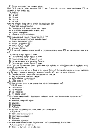 E. Хацар, ам завьж рүү дамжиж өвдөх
/68./ 38.5 хэмээс дээш халуурч буй 1 нас 5 сартай хүүхдэд парацетамолын 500 мг
шахмалыг яаж уулгах вэ?
A. 14-ээр
B. 12-ээр
C. 1,5-аар
D. 1 ш-ээр
E. 2ш-ээр
/69./ Ранитидин ямар эмийн бүлэгт хамаарагдах вэ?
A. Шүүрэл саармагжуулах
B. Гистамины Н-2 рецепторыг саатуулагч
C. Ходоодны хөдөлгөөнийг зохицуулагч
D. Булчин сулруулагч
E. Салстыг нөхөн төлжүүлэгч
/70./ Гэдэсний хий гаргах гуурсыг сонгоно уу?
A. Үзүүртээ төмөр хушуутай нарийн гуурс.
B. Хатуу, нарийвтар гуурс.
C. Хатуу, бүдүүвтэр гуурс.
D. Хатуу, бүдүүн гуурс.
E. Аль нь ч болно.
/71./ 3 настай уушгины хатгалгаатай хүүхдэд амоксациллины 250 мг шахмалаас яаж өгөх
вэ?
A. 1/2-ээр өдөрт 2 удаа 5 хоног
B. 1 шахмалаар өдөрт 2 удаа 5 хоног
C. 1 шахмалаар өдөрт 3 удаа 5 хоног
D. 1/4 шахмалаар өдөрт 4 удаа 5 хоног
E. 2 шахмалаар өдөрт 2 удаа 5 хоног
/72./ Гүйлсэн булчирхайн архаг үрэвслийг цаг тухайд нь эмчлүүлээгүйгээс хүүхдэд ямар
өвчнүүд үүсч болох вэ?
A. Хэрэх өвчин, үе мөч, бөөр зүрх судас, бамбай булчирхай,ходоодны архаг үрэвсэл,
цус багадалт, судасны цусархаг үрэвсэл, бэлгийн үйл ажиллагааны хямрал
B. Гахайн хавдар, тунгалгийн зангилаанууд томрох
C. Шүд хорхойтох, чихрийн шижин
D. Зүрх томрох, цус багадалт
E. Бөөр өвдөнө
/73./ В гепатитын нууц үе дунджаар хэд хоног үргэлжилдаг вэ?
A. 10-15 хоног
B. 10-45 хоног
C. 45-90 хоног
D. 50-180 хоног
E. 2-4 долоо хоног
/74./ Зүрхний шигдээсийн үед өвдөлт намдаах зорилгоор ямар эмийг хэрэглэх вэ?
A. Морфин
B. Валидол, нитроглицерин
C. Седуксин
D. Адерналин
E. Рибокси
/75./ Цөсний хүүдийн архаг үрэвслийн шалтгаан юу вэ?
A. Удамшил
B. Сэтгэл санааны цочрол
C. Цаг уурын өөрчлөлт
D. Халдвар
E. Витамины дутагдал
/76./ Өөх тосны солилцооны өөрчлөлтийг засах эмчилгээнд аль орох вэ?
A. Антиагрегант эм: аспирин
B. Статины бүлгийн эм: симбастатин
 