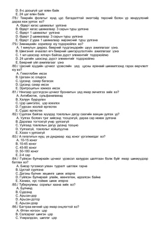 D. 8-с доошгүй цаг өлөн байх
E. 24 цаг өлөн байх
/78./ Төмрийн фолатыг хүнд цус багадалттай эмэгтэйд төрсний болон үр хөндүүлсний
дараа яаж уулгах вэ?
A. Өдөрт хагас шахмалыг уулгана
B. Өдөрт хагас шахмалаар 3 сарын турш уулгана
C. Өдөрт 1 шахмалыг уулгана
D. Өдөрт 2 шахмалаар 3 сарын турш уулгана
E. Өдөрт 2 удаа 1 шахмалаар жирэмсний турш уулгана
/79./ Зимницкийн сорилоор юу тодорхойлох вэ?
A. 1 минутын диурез, бөөрний түүдгэнцэрийн шүүх ажиллагааг үзнэ.
B. Шингэний ачаалал өгч бөөрний шингэрүүлэлтийн ажиллагааг үзнэ
C. 1 мл шээсээр ялгарч байгаа дүрст элементийг тодорхойлно
D. 24 цагийн шээсэнд дүрст элементийг тодорхойлно
E. Бөөрний үйл ажиллагааг үзнэ
/80./ Цөсний хүүдийн цочмог үрэвслийн үед цусны ерөнхий шинжилгээнд гарах өөрчлөлт
юу вэ?
A. Гемоглобин ихсэх
B. Цагаан эс олшрох
C. Цусанд сахар багасах
D. Цусанд сахар ихсэх
E. Эритроцитын хэмжээ ихсэх
/81./ Нянгаар үүсгэгдсэн цочмог бронхитын үед ямар эмчилгээ хийх вэ?
A. Антибиотик, сульфаниламид
B. Халуун бууруулах
C. Цэр шингэлэх, цэр ховхлох
D. Гуурсан хоолой өргөсгөх
E. Судас өргөсгөх
/82./ Суулгаж байгаа хүүхдэд товлолын дагуу саагийн вакцин уулгах уу?
A. Уулгах боловч тунг хийсэнд тооцохгүй, дараа сар нөхөж уулгана
B. Дархлаа тогтохгүй учир уулгахгүй
C. Уулгаад товлолын дагуу уусанд тооцно
D. Уулгахгүй, товлолыг хойшлуулна
E. Хэзээ ч уулгахгүй
/83./ А гепатитын нууц үе дунджаар хэд хоног үргэлжилдаг вэ?
A. 10-15 хоног
B. 10-45 хоног
C. 45-90 хоног
D. 50-180 хоног
E. 2-4 сар
/84./ Гүйлсэн булчирхайн цочмог үрэвсэл халуурах шалтгаан болж буйг ямар шинжүүдээр
батлах вэ?
A. Биеэр түгээмэл улаан тууралт шатлаж гарна
B. Цустай суулгана
C. Дагзны булчин хөшингө шинж илэрнэ
D. Гүйлсэн булчирхай улайж, хөөнгөтөж, идээлсэн байна
E. Ханиах, нус гойжих шинж илэрнэ
/85./ Туберкулины сорилыг хаана хийх вэ?
A. Булчинд
B. Судсанд
C. Арьсан дор
D. Арьсан дотор
E. Арьсан дээр
/86./ Багтраа өвчний цэр ямар онцлогтой вэ?
A. Өтгөн ногоон цэр
B. Салсархаг шингэн цэр
C. Унжралдсан, шиллэг цэр
 