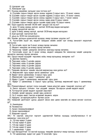 D. Цусархаг цэр
E. Хөөсөрхөг цэр
/87./ Хүүхэд нярайлах хугацааг яаж тогтоох вэ?
A. Сүүлийн сарын тэмдэг ирсэн анхны өдрөөс 3 сарыг хасч, 15 хоног нэмнэ.
B. Сүүлийн сарын тэмдэг ирсэн эцсийн өдрөөс 3 сарыг хасч, 15 хоног нэмнэ.
C. Сүүлийн сарын тэмдэг ирсэн анхны өдрөөс 3 сарыг хасч, 7 хоног нэмнэ
D. Сүүлийн сарын тэмдэг ирсэн анхны өдөр дээр 9 сарыг нэмнэ
E. Сүүлийн сарын тэмдэг ирсэн эцсийн өдөр дээр 10 сарыг нэмнэ.
/88./ Зүрх судасны өвчний /ЗСӨ/ нийт эрсдэл гэж юу вэ?
A. ирэх 10 жилд аминд халгүй, халтай ЗСӨ-өөр өвдөх магадлал
B. өндөр эрсдэлтэй өвчтөн
C. ирэх 5 жилд аминд халгүй, халтай ЗСӨ-өөр өвдөх магадлал
D. Бай эрхтний гэмтэлтэй бол
E. урьд нь ЗСӨ гэж оношлогдсон
/89./ Хөхлөг ургацын үрэвсэлтэй хүүхдэд ямар тусламж үзүүлэх вэ?
A. Үүсгэгчийн эсрэг эм, өвдөлт намдаах эмийн эхний тунг өгөөд эмнэлэгт яаралтай
хэвтүүлнэ
B. Үүсгэгчийн эсрэг эм 5 хоног өгөөд гэрээр эмчилнэ
C. Өвдөлт намдаах эм өгөөд гэрээр эмчилнэ
D. Чихээсээр чихийг цэвэрлэх эмчилгээ заагаад гэрээр эмчилнэ.
E. Үүсгэгчийн эсрэг эм 5 хоног өгөөд, өвдөлт намдаах ба чихээсээр чихийг цэвэрлэх
эмчилгээ заагаад гэрээр эмчилнэ
/90./ Эрүүл нярай хүүхдийг төрснөөс хойш ямар хугацаанд амлуулах вэ?
A. Дөнгөж төрмөгц
B. Төрснөөс хойш 2 цагийн дараа
C. Төрснөөс хойш 4 цагийн дараа
D. Төрснөөс хойш 5 цагийн дараа
E. Төрснөөс хойш 6 цагийн дараа
/91./ Төмрийн фолатыг хэвийн явцтай жирэмсэнд яаж уулгах вэ?
A. Жирэмсний турш өдөрт хагас шахмалыг ууна
B. Өдөрт хагас шахмалаар 3 сарын турш ууна
C. Жирэмсний турш өдөрт 1 шахмалыг ууна
D. Өдөрт 2 удаа 1 шахмалаар жирэмсний турш ууна
E. Өдөрт 2 шахмалаар 3 сарын турш уугаад, залгаад жирэмсний турш 1 шахмалаар
ууна.
/92./ Ревматойдный артрит гэсэн оношийг тавих илүүтэй шинж тэмдгийг сонгоно уу?
A. Эмгэг процесс голчлон том үеүдийг хамрах ба хэрсэн үений өвдөлт илрэх
B. Тогтвортой үений өвдөлт зүрхний өөрчлөлт
C. Хөлийн эрхий хурууны үений хурц үрэвсэл
D. Үе 2 талдаа ижил гэмтэж өглөөний хөшингө илрэх
E. Нурууны үе идэгдэж,хүйтэн буглаа үүсэх
/93./ Бөөрний шалтгаант цусны даралт ихсэх хам шинж хамгийн их илрэх өвчинг сонгоно
уу?
A. Амилодоиз
B. Поликестоз
C. Архаг.гломерулонефрит
D. Архаг.пиелонефрит
E. Бөөрний сүрьеэ
/94./ 10 сартай. амьсгал гаргалт шуугиантай байгаа хүүхдэд сальбутамолын 4 мг
шахмалыг яаж өгөх вэ?
A. 12-ээр өдөрт 3 удаа
B. 12-ээр өдөрт 4 удаа
C. 14-ээр өдөрт 3 удаа
D. 14-ээр өдөрт 4 удаа
E. 1 шахмалаар 1 удаа
/95./ Цус багадалттай 1,6 настай хүүхдэд төмрийн фолатыг ямар тунгаар, яаж өгөх вэ?
A. 14 шахмалаар өдөрт нэг удаа 14 хоногийн турш
 