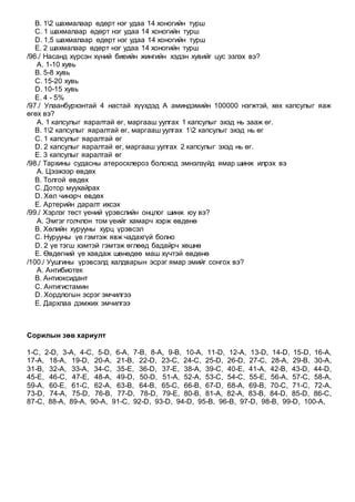 B. 12 шахмалаар өдөрт нэг удаа 14 хоногийн турш
C. 1 шахмалаар өдөрт нэг удаа 14 хоногийн турш
D. 1,5 шахмалаар өдөрт нэг удаа 14 хоногийн турш
E. 2 шахмалаар өдөрт нэг удаа 14 хоногийн турш
/96./ Насанд хүрсэн хүний биеийн жингийн хэдэн хувийг цус эзлэх вэ?
A. 1-10 хувь
B. 5-8 хувь
C. 15-20 хувь
D. 10-15 хувь
E. 4 - 5%
/97./ Улаанбурхэнтай 4 настай хүүхдэд А аминдэмийн 100000 нэгжтэй, хөх капсулыг яаж
өгөх вэ?
A. 1 капсулыг яаралтай өг, маргааш уулгах 1 капсулыг эхэд нь зааж өг.
B. 12 капсулыг яаралтай өг, маргааш уулгах 12 капсулыг эхэд нь өг
C. 1 капсулыг яаралтай өг
D. 2 капсулыг яаралтай өг, маргааш уулгах 2 капсулыг эхэд нь өг.
E. 3 капсулыг яаралтай өг
/98./ Тархины судасны атеросклероз болоход эмнэлзүйд ямар шинж илрэх вэ
A. Цээжээр өвдөх
B. Толгой өвдөх
C. Дотор муухайрах
D. Хөл чинэрч өвдөх
E. Артерийн даралт ихсэх
/99./ Хэрлэг төст үений үрэвслийн онцлог шинж юу вэ?
A. Эмгэг голчлон том үеийг хамарч хэрж өвдөнө
B. Хөлийн хурууны хурц үрэвсэл
C. Нурууны үе гэмтэж явж чадахгүй болно
D. 2 үе тэгш хэмтэй гэмтэж өглөөд бадайрч хөшнө
E. Өвдөгний үе хавдаж шөнөдөө маш хүчтэй өвдөнө
/100./ Уушгины үрэвсэлд халдварын эсрэг ямар эмийг сонгох вэ?
A. Антибиотек
B. Антиоксидант
C. Антигистамин
D. Хордлогын эсрэг эмчилгээ
E. Дархлаа дэмжих эмчилгээ
Сорилын зөв хариулт
1-C, 2-D, 3-A, 4-C, 5-D, 6-A, 7-B, 8-A, 9-B, 10-A, 11-D, 12-A, 13-D, 14-D, 15-D, 16-A,
17-A, 18-A, 19-D, 20-A, 21-B, 22-D, 23-C, 24-C, 25-D, 26-D, 27-C, 28-A, 29-B, 30-A,
31-B, 32-A, 33-A, 34-C, 35-E, 36-D, 37-E, 38-A, 39-C, 40-E, 41-A, 42-B, 43-D, 44-D,
45-E, 46-C, 47-E, 48-A, 49-D, 50-D, 51-A, 52-A, 53-C, 54-C, 55-E, 56-A, 57-C, 58-A,
59-A, 60-E, 61-C, 62-A, 63-B, 64-B, 65-C, 66-B, 67-D, 68-A, 69-B, 70-C, 71-C, 72-A,
73-D, 74-A, 75-D, 76-B, 77-D, 78-D, 79-E, 80-B, 81-A, 82-A, 83-B, 84-D, 85-D, 86-C,
87-C, 88-A, 89-A, 90-A, 91-C, 92-D, 93-D, 94-D, 95-B, 96-B, 97-D, 98-B, 99-D, 100-A,
 