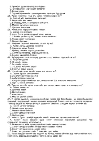 B. Тромбин үүсэх үйл явцыг саатуулах
C. Тромбоцитийн агрегацийг багасгах
D. Бүлэн уусгах
E. Зүрхний булчингийн хүчилтөрөгчийн хэрэгцээг бууруулах
/25./ Архаг гепатитын үед аль шинж түгээмэл илрэх вэ?
A. Элэгний үйл ажиллагааны дутагдал
B. Өвдөлтийн хам шинж
C. Боловсруулалтын хямралын хам шинж
D. Мэдрэл сульдлын хам шинж
E. Цусархаг хам шинж
/26./ Жирэмсний гарцаагүй шинж тэмдэг.
A. Биений юм хоригдох
B. Үтрээ болон умайн хүзүүний салст хөхрөх
C. Хэвлийн цагаан шугам, хөхний толгой нөсөөтөх
D. Ургийн хэсэг тэмтрэгдэх
E. Огиулж бөөлжих.
/27./ Бөөрний гаралтай хавангийн онцлог юу вэ?
A. Хүйтэн, хатуу, дарахад хонхойно
B. Улаавтар, хатуу, бүлээн
C. Цайвар, зөөлөн, дарахад хонхойно
D. Хатуувтар,хөхөвтөр, дарахад хонхойно.
E. Зөөлөн, шаравтар, бүлээн
/28./ Туберкулины сорилын хариу урвалыг хэзээ хэмжиж тодорхойлох вэ?
A. 72 цагийн дараа
B. 48 цагийн дараа
C. 24 цагийн дараа
D. 2-3 долоо хоногийн дараа
E. Сорилыг даруй уншина
/29./ Цустай суулгасан нярайг хаана, хэн эмчлэх вэ?
A. Гэрт нь өрхийн эмч эмчилнэ
B. Эмнэлэгт хэвтүүлж эмчилнэ
C. Амбулатороор эмчилнэ
D. Амбулатороор шинжилгээ өгч, шаардлагтай бол эмнэлэгт хэвтүүлнэ.
E. Гэрт нь ээж нь эмчилнэ
/30./ Гуурсан хоолойн архаг үрэвслийн үед дараах шинжүүдээс аль нь илрэх вэ?
A. Байнга ханиалгах
B. Цээжээр өвдөх
C. Цустай ханиах
D. Амьсгаадах
E. Маш их цэртэй ханиах
/31./ 4 настай хүүхдийн чихнээс ногоон булаг гараад сар болж байна. Чих өвдөж байна гэж
хэлдэггүй, халуурдаггүй, зовиур шаналгаа илэрдэггүй боловч ээж нь үзүүлэхээр авчирсан.
Үзлэгээр өвдөлт ба хөхлөг ургацын үрэвслийн шинжгүй. Хүүхдийг хэрхэн ангилах вэ?
A. Чихний цочмог халдвар
B. Чихний архаг халдвар
C. Чихний өвчин байхгүй
D. Хөхлөг ургацын үрэвсэл
E. Нойтон хульх
/32./ Чихнээс булаг гарч буй хүүхдийн чихийг чихээсээр хэрхэн цэвэрлэх вэ?
A. Хоногт 3-аас доошгүй удаа чихийг чихээсээр хуурайштал цэвэрлэнэ. Чих
хуурайштал эмчилгээг үргэлжлүүлнэ
B. Өглөө чихээс хийж орхиод орой чихээсийг шинээр солино.
C. Хоногт нэг удаа өрхийн эмчээр чихээс хийлгэж байна
D. Хоногт нэг удаа ээж нь чихээс хийнэ
E. Хоногт нэг удаа чихээсийг 5 хоногийн турш хийнэ.
/33./ Гахай хавдар өвчний үед эрүүний ар хонхор, чихний омогны урд, гавлын хөхлөг ясны
орой орчим дарахад эмзэгшилтэй байх нь хэний шинж вэ?
 