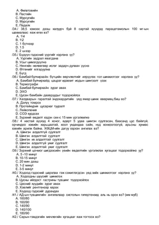 A. Филатовийн
B. Пастийн
C. Мурсугийн
D. Мурсугийн
E. Падалк
/34./ 38,5 хэмээс дээш халуурч буй 8 сартай хүүхдэд парацетамолын 100 мг-ын
шахмалаас яаж өгөх вэ?
A. 14
B. 12
C. 1 бүтнээр
D. 1.5
E. 2 ш-ээр
/35./ Бүдүүн гэдэсний үүргийг нэрлэнэ үү?
A. Уургийн задрал явагдана
B. Усыг шимэгдүүлнэ
C. Нянгийн нөлөөгөөр ислэг задарч дулаан үүснэ
D. Өтгөнийг ялгаруулна
E. Бүгд
/36./ Бамбай булчирхайн бүтцийн өөрчлөлтийг илрүүлэх гол шинжилгээг нэрлэнэ үү?
A. Бамбай булчирхайд цацраг идэвхит иодын шингээлт үзэх
B. Термографи
C. Бамбай булчирхайн зураг авах
D. ЭХО
E. Цусан бамбайн даавруудыг тодорхойлох
/37./ Халдварын гаралтай эндокардитийн үед ямар шинж өвөрмөц биш вэ?
A. Дэлүү томрох
B. Протейнурия цусархаг тууралт
C. Лейкопения
D. СОЭ хурдсах
E. Зүрхний өвдөлт хэдэн сек-с 15 мин үргэлжилнэ
/38./ 4 настай хүүхэд 4 хоног, өдөрт 5 удаа шингэн суулгасан, баасанд цус байхгүй,
орчиндоо хэвийн харьцаатай, хоол ундандаа сайн, нүд хонхоогоогүй, арьсны хуниас
хэвийн арилж байна. ХӨЦМ-ийн дагуу хэрхэн ангилах вэ?
A. Шингэн алдалтгүй суулгалт
B. Шингэн алдалттай суулгалт
C. Шингэн их алдалттай суулгалт
D. Шингэн алдалтгүй ужиг суулгалт
E. Шингэн алдалттай ужиг суулгалт
/39./ Зүрхний цочмог шигдээсийн үеийн өвдөлтийн үргэлжлэх хугацааг тодорхойлно уу?
A. 5 -10 минут
B. 10-15 минут
C. 20 мин дээш
D. 1-2 минут
E. 3-5 минут
/40./ Ходоод гэдэсний шархлаа гэж сэжиглэгдсэн үед хийх шинжилгээг нэрлэнэ үү?
A. Ходоодны шүүсийг шинжлэх
B. Цусны ийлдэст гастрины түвшинг тодорхойлох
C. Цөсний хүүдийн зураг авах
D. Хэвлийг рентгенээр харах
E. Ходоод гэдэсийг дурандах
/41./ АД-ын түвшингийн ангилалаар систолын гипертензид аль нь орох вэ? (мм муб)
A. 160/80
B. 160/90
C. 140/90
D. 140/100
E. 180/90
/42./ Сарын тэмдэгийн мөчлөгийн хугацааг яаж тогтоох вэ?
 