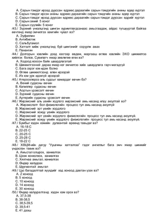 A. Сарын тэмдэг ирээд дууссан өдрөөс дараагийн сарын тэмдэгийн анхны өдөр хүртэл
B. Сарын тэмдэг ирсэн анхны өдрөөс дараагийн сарын тэмдгийн анхны өдөр хүртэл
C. Сарын тэмдэг ирээд дууссан өдрөөс дараагийн сарын тэмдэг дууссан өдрийг хүртэл
D. Сарын эхний 5 хоног
E. Сарын сүүлийн 5 хоног
/43./ Зүрхний үнхэлцгэнд шингэн хуримтлагдсанаас амьсгаадаж, айдас түгшүүртэй байгаа
өвчтөнд ямар эмчилгээ хамгийн чухал вэ?
A. Эуфиллин
B. Антибиотик
C. Сальбутамол
D. Хатгалт хийж үнхэлцгэнд буй шингэнийг соруулж авах
E. Панангин
/44./ Долгорын хэвлийн дээд хэсгээр өвдөж, маргааш өглөө хэвлийн ЭХО шинжилгээ
хийлгэх болов. Сувилагч ямар зөвлөгөө өгөх вэ?
A. Ходоод хоосон байх шаардлагатай
B. Шинжилгээний дараа ямар нэг эмчилгээ хийх шаардлага гарч магадгүй
C. Бага зэрэг юм идэж болно
D. Өглөө шинжилгээнд өлөн ирээрэй
E. Их юм ууж идэхгүй ирээрэй
/45./ Атеросклероз аль судсыг хамардаг өвчин бэ?
A. Вений судасны өвчин
B. Капилляр судасны өвчин
C. Аортын үрэвсэлт өвчин
D. Зүрхний судасны өвчин
E. Артерийн судасны үрэвсэлт өвчин
/46./ Жирэмсний аль үеийн ходлого жирэмсний амь насанд илүү аюултай вэ?
A. Жирэмслэлт бол физиологийн процесс тул амь насанд аюулгүй
B. Жирэмсний эрт үеийн хордлого
C. Жирэмсний хожуу үеийн хордлого
D. Жирэмсний эрт үеийн хордлого физиологийн процесс тул амь насанд аюулгүй.
E. Жирэмсний хожуу үеийн хордлого физиологийн процесс тул амь насанд аюулгүй.
/47./ Бумбыг хэдэн хэмийн дулаантай өрөөнд тавьдаг вэ?
A. 16-18 С
B. 22-25 С
C. 20-25 С
D. 25-28 С
E. 18-22 С
/48./ ХӨЦМ-ийн дагуу “Уушгины хатгалгаа” гэдэг ангиллыг бага эмч ямар шинжийг
үндэслэн тавих вэ?
A. Амьсгал олшрох, ханиалгах
B. Цээж хонхолзох, ханиалгах
C. Хяхтнаа амьгал, ханиалгах
D. Өндөр халуурах
E. Шуугиантай амьгал
/49./ Цус багадалттай хүүхдийг хэд хоноод давтан үзэх вэ?
A. 2 хоноод
B. 5 хоноод
C. 10 хоноод
D. 14 хоноод
E. 30 хоноод
/50./ Өндөр халууралтанд хэдэн хэм орох вэ?
A. 37,5-38
B. 38-38,5
C. 38,5-39,5
D. 39,5-41
E. 41 дээш
 