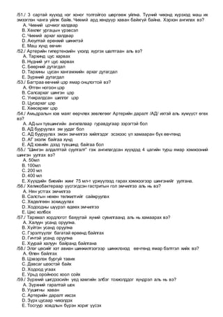 /51./ 3 сартай хүүхэд нэг хоног толгойгоо шөргөөж уйлна. Түүний чихэнд хүрэхэд маш их
эмзэглэн чанга уйлж байв. Чихний ард хөндүүр хаван байхгүй байна. Хэрхэн ангилах вэ?
A. Чихний цочмог халдвар
B. Хөхлөг ургацын үрэвсэл
C. Чихний архаг халдвар
D. Аюултай ерөнхий шинжтэй
E. Маш хүнд өвчин
/52./ Артерийн гипертензийн үхэлд хүргэх шалтгаан аль вэ?
A. Тархинд цус харвах
B. Нүдний угт цус харвах
C. Бөөрний дутагдал
D. Тархины цусан хангамжийн архаг дутагдал
E. Зүрхний дутагдал
/53./ Багтраа өвчний цэр ямар онцлогтой вэ?
A. Өтгөн ногоон цэр
B. Салсархаг шингэн цэр
C. Унжралдсан шиллэг цэр
D. Цусархаг цэр
E. Хөөсөрхөг цэр
/54./ Амьдралын хэв маяг өөрчлөх зөвлөгөөг Артерийн даралт /АД/ ихтэй аль хүмүүст өгөх
вэ?
A. АД-ын түвшингийн ангилалаар гуравдугаар зэрэгтэй бол
B. АД бууруулах эм уудаг бол
C. АД бууруулах эмэн эмчилгээ хийлгэдэг эсэхээс үл хамааран бүх өвчтөнд
D. АГ эхэлж байгаа хүнд
E. АД хэвийн дээд түвшинд байгаа бол
/55./ “Шингэн алдалттай суулгалт” гэж ангилагдсан хүүхдэд 4 цагийн турш ямар хэмжээний
шингэн уулгах вэ?
A. 50мл
B. 100мл
C. 200 мл
D. 400 мл
E. Хүүхдийн биеийн жинг 75 мл-т үржүүлээд гарах хэмжээгээр шингэнийг уулгана.
/56./ Хеликобактераар үүсгэгдсэн гастритын гол эмчилгээ аль нь вэ?
A. Нян устгах эмчилгээ
B. Салстын нөхөн төлжилтийг сайжруулах
C. Хөдөлгөөн зохицуулах
D. Ходоодны шүүрэл өдөөх эмчилгээ
E. Цөс холбох
/57./ Тархмал хордлогот бахуутай хүний сувилгаанд аль нь хамаарах вэ?
A. Халуун усанд оруулна.
B. Хүйтэн усанд оруулна
C. Гэрэлтүүлэг багатай өрөөнд байлгах
D. Гичтэй усанд оруулна
E. Хуурай халуун байранд байлгана
/58./ Элэг цөсийг хэт авиан шинжилгээгээр шинжлэхэд өвчтөнд ямар бэлтгэл хийх вэ?
A. Өлөн байлгах
B. Цэвэрлэх бургуй тавих
C. Давсаг шээстэй байх
D. Ходоод угаах
E. Урьд оройноос хоол сойх
/59./ Зүрхний шигдээсийн үед хамгийн элбэг тохиолддог хүндрэл аль нь вэ?
A. Зүрхний гаралтай шок
B. Уушигны хаван
C. Артерийн даралт ихсэх
D. Зүрх цусаар чихэлдэх
E. Тосгуур ховдлын бүрэн хориг үүсэх
 
