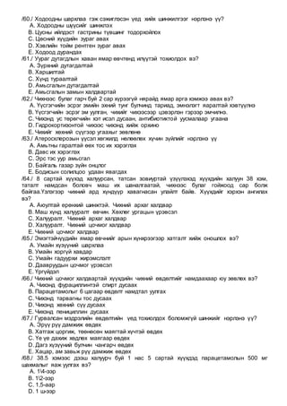 /60./ Ходоодны шархлаа гэж сэжиглэсэн үед хийх шинжилгээг нэрлэнэ үү?
A. Ходоодны шүүсийг шинжлэх
B. Цусны ийлдэст гастрины түвшинг тодорхойлох
C. Цөсний хүүдийн зураг авах
D. Хэвлийн тойм рентген зураг авах
E. Ходоод дурандах
/61./ Уураг дутагдлын хаван ямар өвчтөнд илүүтэй тохиолдох вэ?
A. Зүрхний дутагдалтай
B. Харшилтай
C. Хүнд тураалтай
D. Амьсгалын дутагдалтай
E. Амьсгалын замын халдвартай
/62./ Чихнээс булаг гарч буй 2 сар хүрээгүй нярайд ямар арга хэмжээ авах вэ?
A. Үүсгэгчийн эсрэг эмийн эхний тунг булчинд тариад, эмнэлэгт яаралтай хэвтүүлнэ
B. Үүсгэгчийн эсрэг эм уулган, чихийг чихээсээр цэвэрлэн гэрээр эмчилнэ.
C. Чихэнд ус төрөгчийн хэт исэл дусаан, антибиотиктой уусмалаар угаана
D. Гидрокортизонтой чихээс чихэнд хийж орхино
E. Чихийг хөхний сүүгээр угаахыг зөвлөнө
/63./ Атеросклерозын үүсэл хөгжилд нөлөөлөх хүчин зүйлийг нэрлэнэ үү
A. Амьтны гаралтай өөх тос их хэрэглэх
B. Давс их хэрэглэх
C. Эрс тэс уур амьсгал
D. Байгаль газар зүйн онцлог
E. Бодисын солилцоо удаан явагдах
/64./ 8 сартай хүүхэд халуурсан, татсан зовиуртай үзүүлэхэд хүүхдийн халуун 38 хэм,
таталт намдсан боловч маш их шаналгаатай, чихнээс булаг гойжоод сар болж
байгаа.Үзлэгээр чихний ард хүндүүр хавагнасан улайлт байв. Хүүхдийг хэрхэн ангилах
вэ?
A. Аюултай ерөнхий шинжтэй. Чихний архаг халдвар
B. Маш хүнд халууралт өвчин. Хөхлөг ургацын үрэвсэл
C. Халууралт. Чихний архаг халдвар
D. Халууралт. Чихний цочмог халдвар
E. Чихний цочмог халдвар
/65./ Эмэгтэйчүүдийн ямар өвчнийг арын хүнхрээгээр хатгалт хийж оношлох вэ?
A. Умайн хүзүүний шархлаа
B. Умайн хоргүй хавдар
C. Умайн гадуурхи жирэмслэлт
D. Даавруудын цочмог үрэвсэл
E. Үргүйдэл
/66./ Чихний цочмог халдвартай хүүхдийн чихний өвдөлтийг намдаахаар юу зөвлөх вэ?
A. Чихэнд фурациллинтэй спирт дусаах
B. Парацетамолыг 6 цагаар өвдөлт намдтал уулгах
C. Чихэнд тарвагны тос дусаах
D. Чихэнд хөхний сүү дусаах
E. Чихэнд пенициллин дусаах
/67./ Гурвалсан мэдрэлийн өвдөлтийн үед тохиолдох боломжгүй шинжийг нэрлэнэ үү?
A. Эрүү рүү дамжиж өвдөх
B. Хатгаж цоргиж, төөнөсөн маягтай хүчтэй өвдөх
C. Үе үе дахиж хөдлөх маягаар өвдөх
D. Дагз хүзүүний булчин чангарч өвдөх
E. Хацар, ам завьж рүү дамжиж өвдөх
/68./ 38.5 хэмээс дээш халуурч буй 1 нас 5 сартай хүүхдэд парацетамолын 500 мг
шахмалыг яаж уулгах вэ?
A. 14-ээр
B. 12-ээр
C. 1,5-аар
D. 1 ш-ээр
 