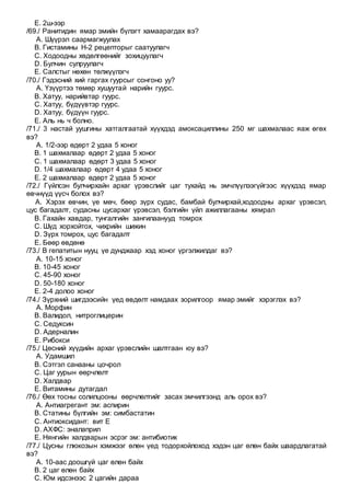 E. 2ш-ээр
/69./ Ранитидин ямар эмийн бүлэгт хамаарагдах вэ?
A. Шүүрэл саармагжуулах
B. Гистамины Н-2 рецепторыг саатуулагч
C. Ходоодны хөдөлгөөнийг зохицуулагч
D. Булчин сулруулагч
E. Салстыг нөхөн төлжүүлэгч
/70./ Гэдэсний хий гаргах гуурсыг сонгоно уу?
A. Үзүүртээ төмөр хушуутай нарийн гуурс.
B. Хатуу, нарийвтар гуурс.
C. Хатуу, бүдүүвтэр гуурс.
D. Хатуу, бүдүүн гуурс.
E. Аль нь ч болно.
/71./ 3 настай уушгины хатгалгаатай хүүхдэд амоксациллины 250 мг шахмалаас яаж өгөх
вэ?
A. 1/2-ээр өдөрт 2 удаа 5 хоног
B. 1 шахмалаар өдөрт 2 удаа 5 хоног
C. 1 шахмалаар өдөрт 3 удаа 5 хоног
D. 1/4 шахмалаар өдөрт 4 удаа 5 хоног
E. 2 шахмалаар өдөрт 2 удаа 5 хоног
/72./ Гүйлсэн булчирхайн архаг үрэвслийг цаг тухайд нь эмчлүүлээгүйгээс хүүхдэд ямар
өвчнүүд үүсч болох вэ?
A. Хэрэх өвчин, үе мөч, бөөр зүрх судас, бамбай булчирхай,ходоодны архаг үрэвсэл,
цус багадалт, судасны цусархаг үрэвсэл, бэлгийн үйл ажиллагааны хямрал
B. Гахайн хавдар, тунгалгийн зангилаанууд томрох
C. Шүд хорхойтох, чихрийн шижин
D. Зүрх томрох, цус багадалт
E. Бөөр өвдөнө
/73./ В гепатитын нууц үе дунджаар хэд хоног үргэлжилдаг вэ?
A. 10-15 хоног
B. 10-45 хоног
C. 45-90 хоног
D. 50-180 хоног
E. 2-4 долоо хоног
/74./ Зүрхний шигдээсийн үед өвдөлт намдаах зорилгоор ямар эмийг хэрэглэх вэ?
A. Морфин
B. Валидол, нитроглицерин
C. Седуксин
D. Адерналин
E. Рибокси
/75./ Цөсний хүүдийн архаг үрэвслийн шалтгаан юу вэ?
A. Удамшил
B. Сэтгэл санааны цочрол
C. Цаг уурын өөрчлөлт
D. Халдвар
E. Витамины дутагдал
/76./ Өөх тосны солилцооны өөрчлөлтийг засах эмчилгээнд аль орох вэ?
A. Антиагрегант эм: аспирин
B. Статины бүлгийн эм: симбастатин
C. Антиоксидант: вит Е
D. АХФС: эналаприл
E. Нянгийн халдварын эсрэг эм: антибиотик
/77./ Цусны глюкозын хэмжээг өлөн үед тодорхойлоход хэдэн цаг өлөн байх шаардлагатай
вэ?
A. 10-аас доошгүй цаг өлөн байх
B. 2 цаг өлөн байх
C. Юм идсэнээс 2 цагийн дараа
 