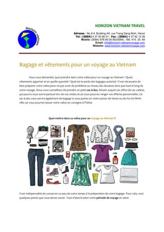HORIZON VIETNAM TRAVEL
Adresse : No 8.4, Building A4, rue Trang Dang Ninh, Hanoi
Tel : (0084) 4 37 93 80 51 - Fax : (0084) 4 37 92 12 09
Mobile: (0084) 978.90.05.90/(0084). 168. 415. 35. 69
Email: info@horizon-vietnamvoyage.com
Website: www.horizon-vietnamvoyage.com
Bagage et vêtements pour un voyage au Vietnam
Vous vous demandez quoi prendre dans votre valise pour un voyage au Vietnam ? Quels
vêtements apporter et en quelle quantité ? Quel est le poids des bagages autorisé ? Il est nécessaire de
bien préparer votre valise pour ne pas avoir de problème au niveau des douanes ainsi que tout le long de
votre voyage. Nous vous conseillons de prendre un petit sac-à-dos, faisant auquel cas office de sac cabine,
qui pourra vous suivre partout lors de vos visites et où vous pourrez ranger vos affaires personnelles. Ce
sac-à-dos vous servira également de bagage si vous partez en visite autour de Hanoi ou de Ho-Chi-Minh-
ville car vous pourrez laisser votre valise en consigne à l’hôtel.
Quoi mettre dans sa valise pour un voyage au Vietnam ?
Il est indispensable de consacrer un peu de votre temps à la préparation de votre bagage. Pour cela, voici
quelques points que vous devez savoir. Tout d’abord selon votre période de voyage et selon
 