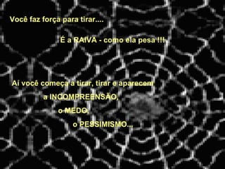 Você faz força para tirar....   Aí você começa a tirar, tirar e aparecem a INCOMPREENSÃO, o MEDO, o PESSIMISMO... É a RAIVA - como ela pesa !!! 