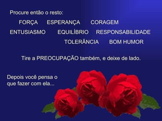   Procure então o resto:  FORÇA   ESPERANÇA  CORAGEM ENTUSIASMO   EQUILÍBRIO  RESPONSABILIDADE  TOLERÂNCIA  BOM HUMOR Tire a PREOCUPAÇÃO também, e deixe de lado. Depois você pensa o que fazer com ela... 
