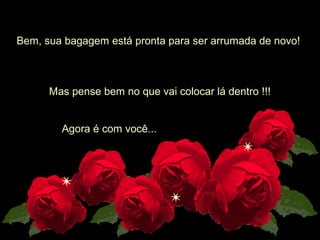  
Bem, sua bagagem está pronta para ser arrumada de novo! 
Mas pense bem no que vai colocar lá dentro !!!
Agora é com você...
 