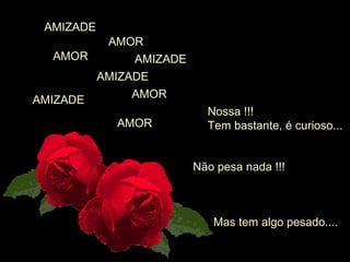AMOR
Nossa !!!
Tem bastante, é curioso...
AMIZADE
Não pesa nada !!!
AMOR
AMOR
AMIZADE
AMIZADE
AMIZADE
AMOR
Mas tem algo pesado....
 