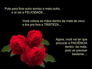 Pula para fora outro sorriso e mais outro,
        e aí sai a FELICIDADE...
Você coloca as mãos dentro da mala de novo 
e tira pra fora a TRISTEZA...
Agora, você vai ter que 
procurar a PACIÊNCIA 
dentro  da mala,
 pois vai precisar 
bastante....
 