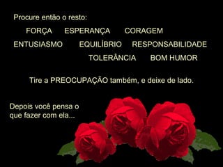  Procure então o resto: 
       FORÇA      ESPERANÇA       CORAGEM
 ENTUSIASMO        EQUILÍBRIO     RESPONSABILIDADE  
                                     TOLERÂNCIA       BOM HUMOR
Tire a PREOCUPAÇÃO também, e deixe de lado.
Depois você pensa o 
que fazer com ela...
 