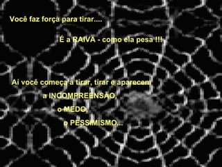 Você faz força para tirar....
Aí você começa a tirar, tirar e aparecem
a INCOMPREENSÃO,
o MEDO,
o PESSIMISMO...
É a RAIVA - como ela pesa !!!
 