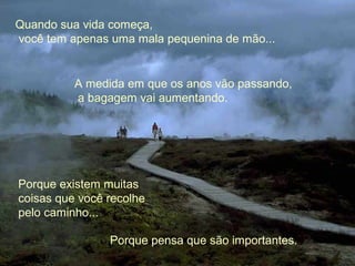 Quando sua vida começa,
você tem apenas uma mala pequenina de mão...
A medida em que os anos vão passando,
a bagagem vai aumentando.
Porque existem muitas
coisas que você recolhe
pelo caminho...
Porque pensa que são importantes.
 