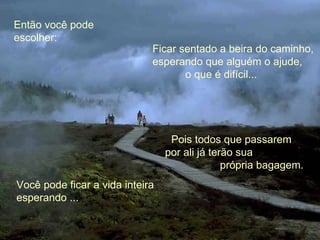 Então você pode escolher: Pois todos que passarem  por ali já terão sua  própria bagagem. Ficar sentado a beira do caminho, esperando que alguém o ajude,  o que é difícil... Você pode ficar a vida inteira esperando ... 