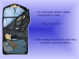 Ou você pode aliviar o peso,  esvaziando a mala. Mas, o que tirar ?  Você começa tirando tudo para fora,  e vendo o que tem dentro... 