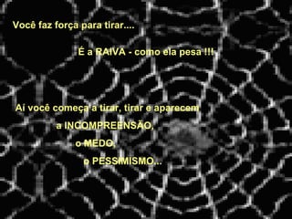 Você faz força para tirar....   Aí você começa a tirar, tirar e aparecem a INCOMPREENSÃO, o MEDO, o PESSIMISMO... É a RAIVA - como ela pesa !!! 