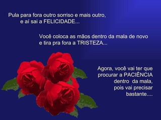 Pula para fora outro sorriso e mais outro,    e aí sai a FELICIDADE... Você coloca as mãos dentro da mala de novo e tira pra fora a TRISTEZA... Agora, você vai ter que procurar a PACIÊNCIA dentro  da mala,  pois vai precisar bastante.... 