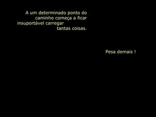 A um determinado ponto do caminho começa a ficar insuportável carregar  tantas coisas. Pesa demais !     