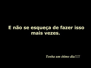   E não se esqueça de fazer isso mais vezes. Tenha um ótimo dia!!!! 