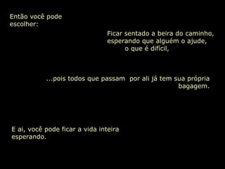 Então você pode escolher: ...pois todos que passam  por ali já tem sua própria bagagem. Ficar sentado a beira do caminho, esperando que alguém o ajude,  o que é difícil, E ai, você pode ficar a vida inteira esperando. 