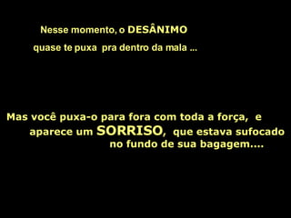 Nesse momento, o  DESÂNIMO   quase te puxa  pra dentro da mala ...   Mas você puxa-o para fora com toda a força,  e  aparece um  SORRISO ,  que estava sufocado  no fundo de sua bagagem.... 