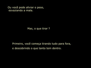 Ou você pode aliviar o peso,  esvaziando a mala. Mas, o que tirar ?  Primeiro, você começa tirando tudo para fora,  e descobrindo o que tanto tem dentro. 