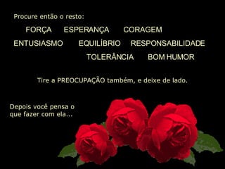   Procure então o resto:  FORÇA   ESPERANÇA  CORAGEM ENTUSIASMO   EQUILÍBRIO  RESPONSABILIDADE  TOLERÂNCIA  BOM HUMOR Tire a PREOCUPAÇÃO também, e deixe de lado. Depois você pensa o que fazer com ela... 
