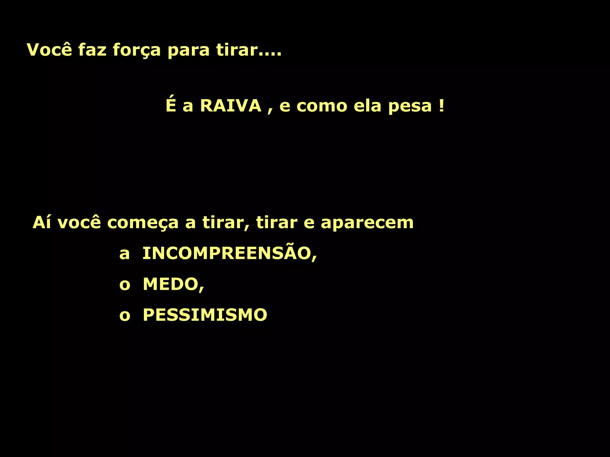 Você faz força para tirar....   Aí você começa a tirar, tirar e aparecem a  INCOMPREENSÃO, o  MEDO, o  PESSIMISMO É a RAIVA , e como ela pesa ! 