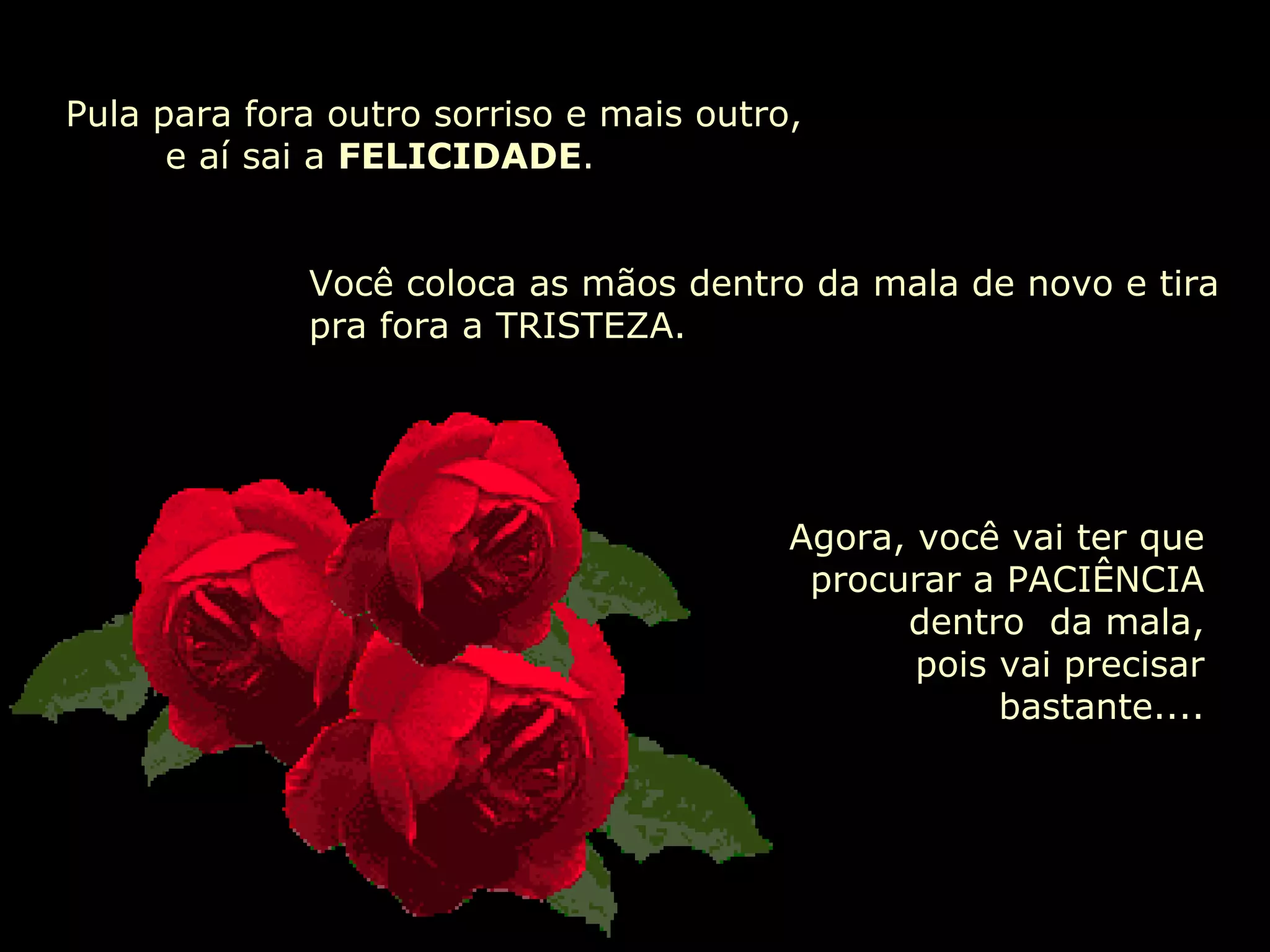 Pula para fora outro sorriso e mais outro,    e aí sai a  FELICIDADE . Você coloca as mãos dentro da mala de novo e tira pra fora a TRISTEZA. Agora, você vai ter que procurar a PACIÊNCIA dentro  da mala,  pois vai precisar bastante.... 