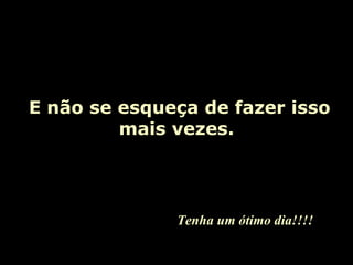   E não se esqueça de fazer isso mais vezes. Tenha um ótimo dia!!!! 