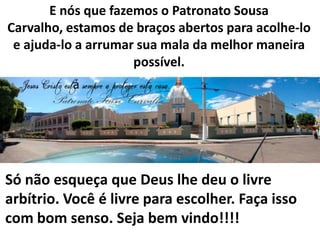 E nós que fazemos o Patronato Sousa
Carvalho, estamos de braços abertos para acolhe-lo
e ajuda-lo a arrumar sua mala da melhor maneira
possível.

Só não esqueça que Deus lhe deu o livre
arbítrio. Você é livre para escolher. Faça isso
com bom senso. Seja bem vindo!!!!

 