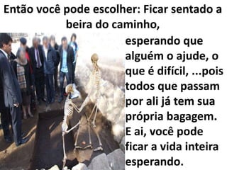 Então você pode escolher: Ficar sentado a
beira do caminho,
esperando que
alguém o ajude, o
que é difícil, ...pois
todos que passam
por ali já tem sua
própria bagagem.
E ai, você pode
ficar a vida inteira
esperando.

 