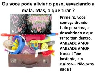 Ou você pode aliviar o peso, esvaziando a
mala. Mas, o que tirar ?
Primeiro, você
começa tirando
tudo para fora, e
descobrindo o que
tanto tem dentro.
AMIZADE AMOR
AMIZADE AMOR
Nossa ! Tem
bastante, e o
curioso... Não pesa
nada !

 
