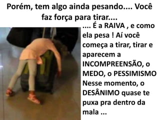 Porém, tem algo ainda pesando.... Você
faz força para tirar....

.... É a RAIVA , e como
ela pesa ! Aí você
começa a tirar, tirar e
aparecem a
INCOMPREENSÃO, o
MEDO, o PESSIMISMO
Nesse momento, o
DESÂNIMO quase te
puxa pra dentro da
mala ...

 