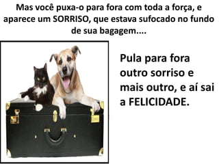 Mas você puxa-o para fora com toda a força, e
aparece um SORRISO, que estava sufocado no fundo
de sua bagagem....

Pula para fora
outro sorriso e
mais outro, e aí sai
a FELICIDADE.

 