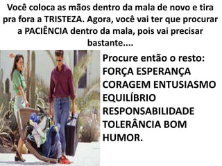 Você coloca as mãos dentro da mala de novo e tira
pra fora a TRISTEZA. Agora, você vai ter que procurar
a PACIÊNCIA dentro da mala, pois vai precisar
bastante....

Procure então o resto:
FORÇA ESPERANÇA
CORAGEM ENTUSIASMO
EQUILÍBRIO
RESPONSABILIDADE
TOLERÂNCIA BOM
HUMOR.

 