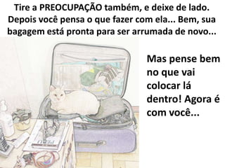 Tire a PREOCUPAÇÃO também, e deixe de lado.
Depois você pensa o que fazer com ela... Bem, sua
bagagem está pronta para ser arrumada de novo...

Mas pense bem
no que vai
colocar lá
dentro! Agora é
com você...

 