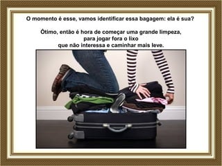 O momento é esse, vamos identificar essa bagagem: ela é sua? 
Ótimo, então é hora de começar uma grande limpeza, 
para jogar fora o lixo 
que não interessa e caminhar mais leve. 
 