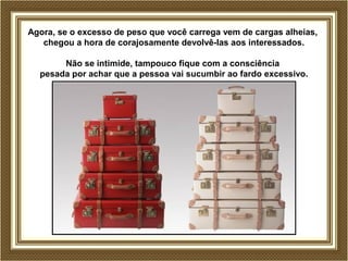 Agora, se o excesso de peso que você carrega vem de cargas alheias, 
chegou a hora de corajosamente devolvê-las aos interessados. 
Não se intimide, tampouco fique com a consciência 
pesada por achar que a pessoa vai sucumbir ao fardo excessivo. 
 