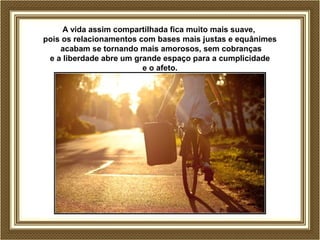 A vida assim compartilhada fica muito mais suave, 
pois os relacionamentos com bases mais justas e equânimes 
acabam se tornando mais amorosos, sem cobranças 
e a liberdade abre um grande espaço para a cumplicidade 
e o afeto. 
 